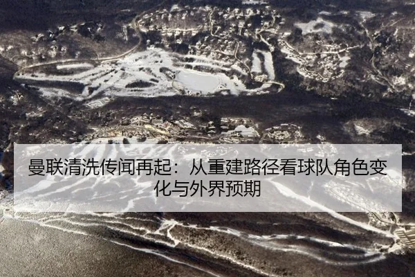 曼联清洗传闻再起：从重建路径看球队角色变化与外界预期